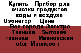  Купить : Прибор для очистки продуктов,воды и воздуха.Озонатор  › Цена ­ 25 500 - Все города Электро-Техника » Бытовая техника   . Ивановская обл.,Иваново г.